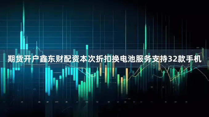 期货开户鑫东财配资本次折扣换电池服务支持32款手机