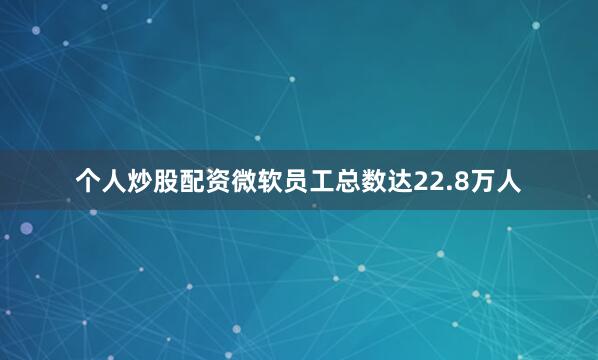 个人炒股配资微软员工总数达22.8万人