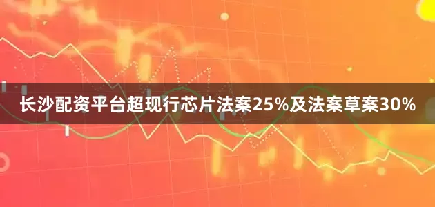 长沙配资平台超现行芯片法案25%及法案草案30%
