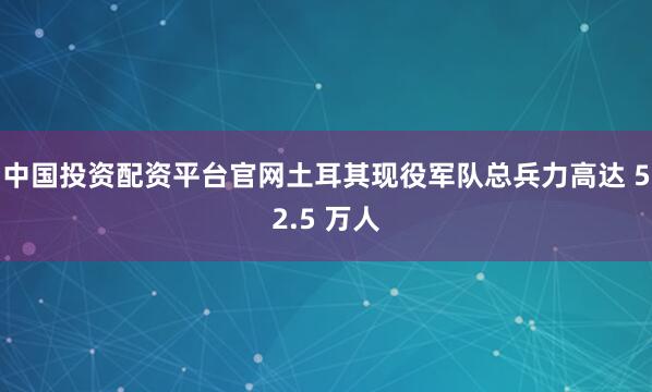 中国投资配资平台官网土耳其现役军队总兵力高达 52.5 万人