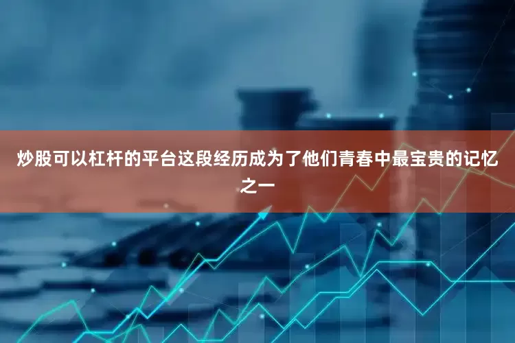 炒股可以杠杆的平台这段经历成为了他们青春中最宝贵的记忆之一