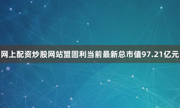 网上配资炒股网站盟固利当前最新总市值97.21亿元