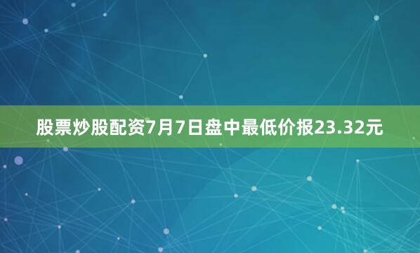 股票炒股配资7月7日盘中最低价报23.32元