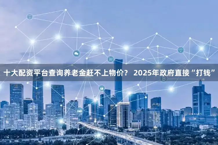 十大配资平台查询养老金赶不上物价？ 2025年政府直接“打钱”