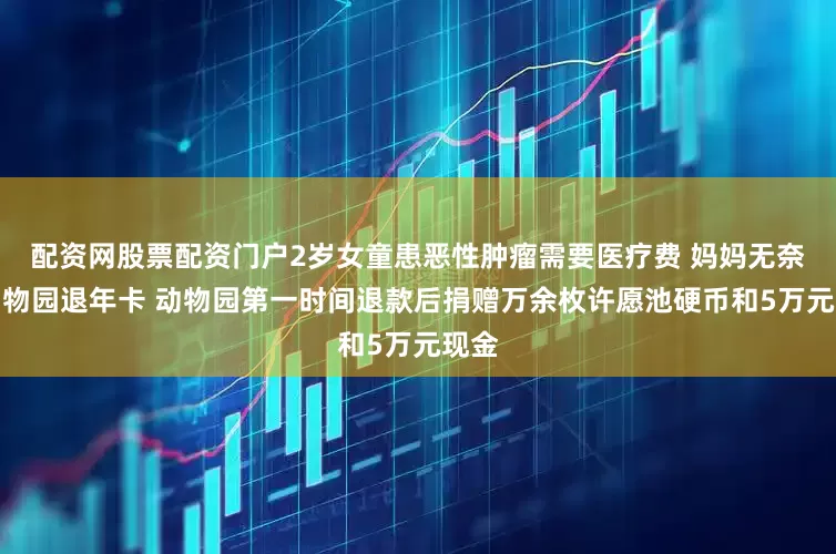 配资网股票配资门户2岁女童患恶性肿瘤需要医疗费 妈妈无奈找动物园退年卡 动物园第一时间退款后捐赠万余枚许愿池硬币和5万元现金