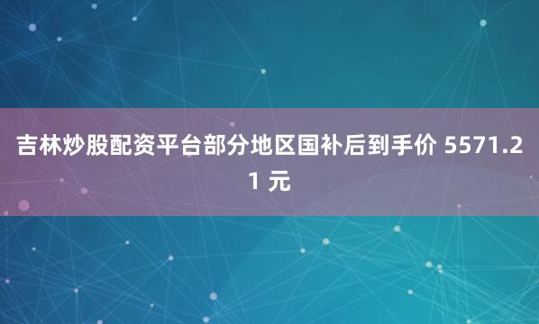 吉林炒股配资平台部分地区国补后到手价 5571.21 元