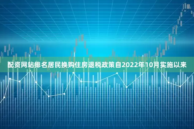 配资网站排名居民换购住房退税政策自2022年10月实施以来