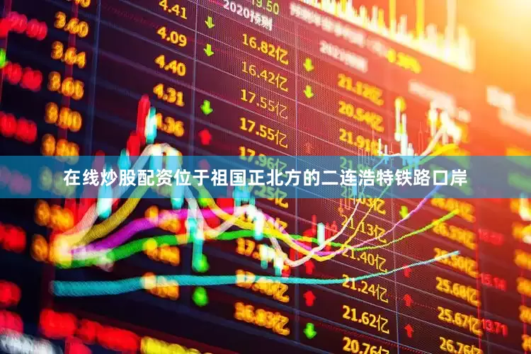 在线炒股配资位于祖国正北方的二连浩特铁路口岸
